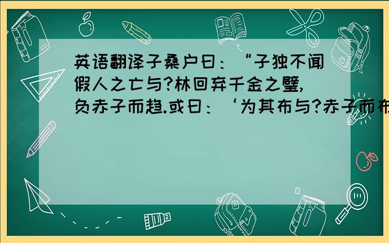 英语翻译子桑户曰：“子独不闻假人之亡与?林回弃千金之璧,负赤子而趋.或曰：‘为其布与?赤子而布寡矣；为其累与?赤子而累多