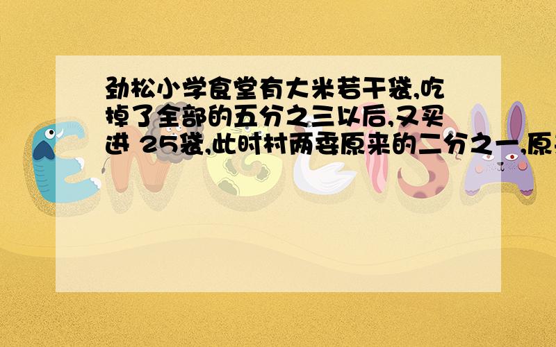 劲松小学食堂有大米若干袋,吃掉了全部的五分之三以后,又买进 25袋,此时村两委原来的二分之一,原来有大米多少袋米?