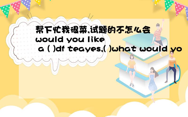 帮下忙我很菜,试题的不怎么会would you like a ( )df teayes,( )what would yo