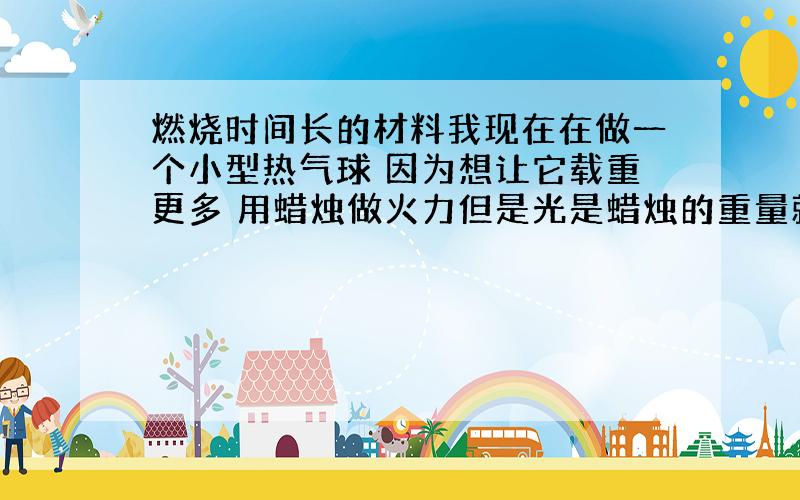 燃烧时间长的材料我现在在做一个小型热气球 因为想让它载重更多 用蜡烛做火力但是光是蜡烛的重量就占很多了 想看下还有没其它