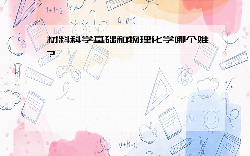 材料科学基础和物理化学哪个难?