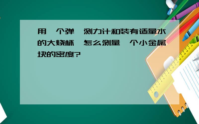 用一个弹簧测力计和装有适量水的大烧杯,怎么测量一个小金属块的密度?