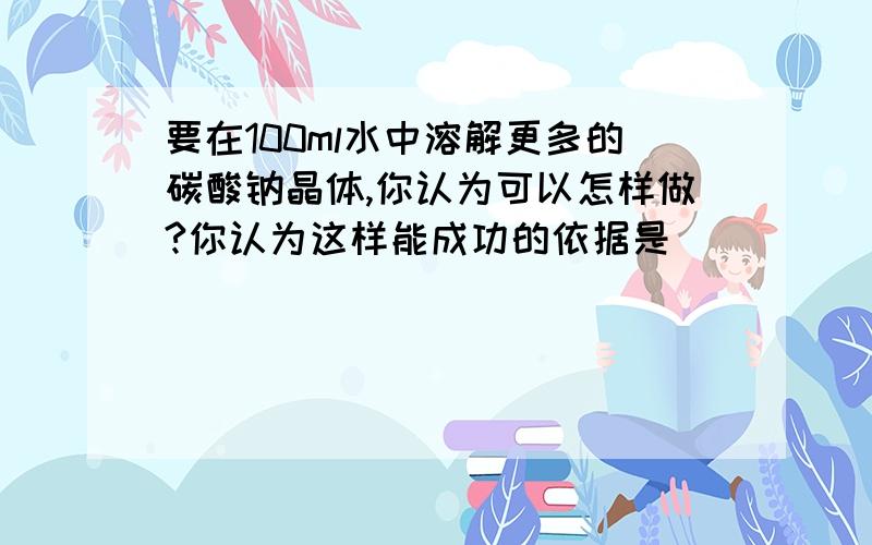 要在100ml水中溶解更多的碳酸钠晶体,你认为可以怎样做?你认为这样能成功的依据是