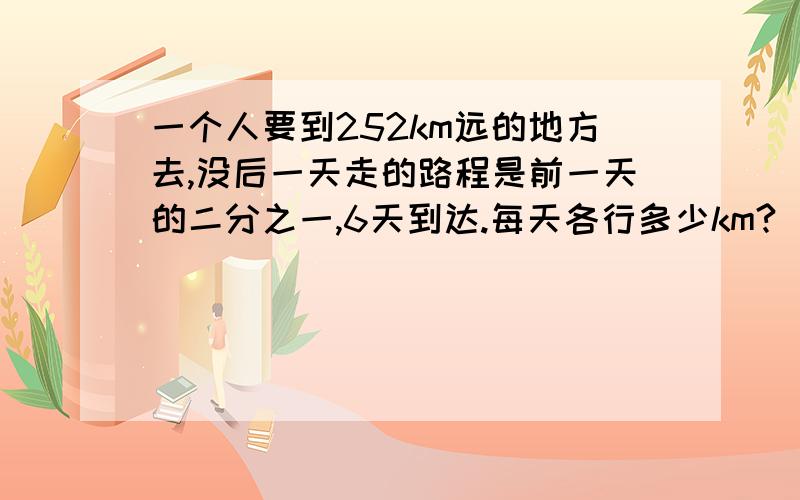 一个人要到252km远的地方去,没后一天走的路程是前一天的二分之一,6天到达.每天各行多少km?