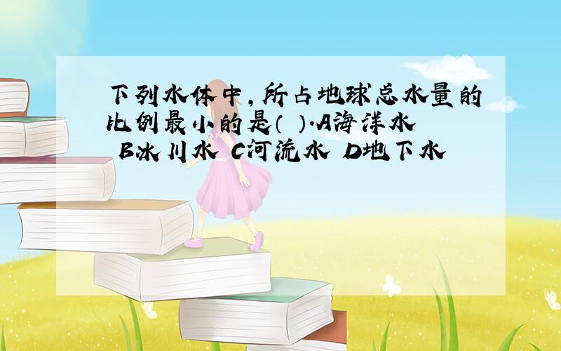 下列水体中,所占地球总水量的比例最小的是（ ）.A海洋水 B冰川水 C河流水 D地下水