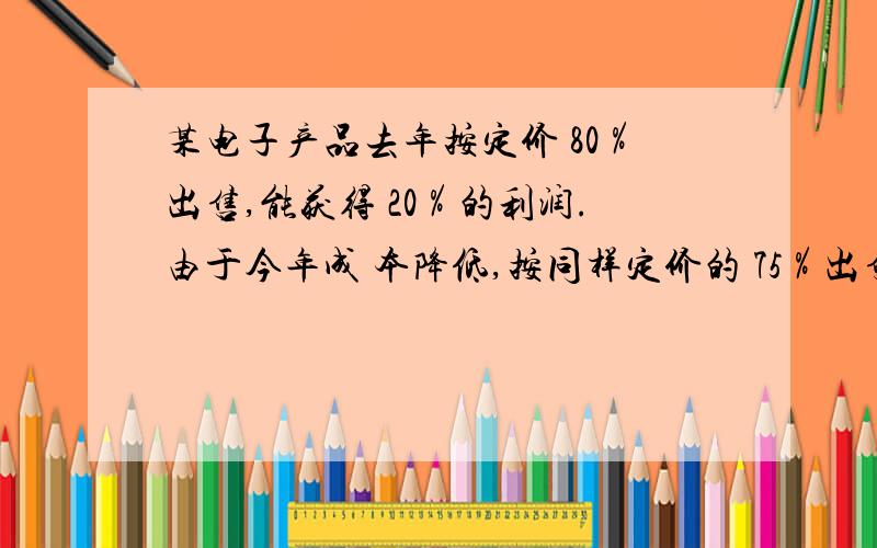 某电子产品去年按定价 80％出售,能获得 20％的利润.由于今年成 本降低,按同样定价的 75％出售,