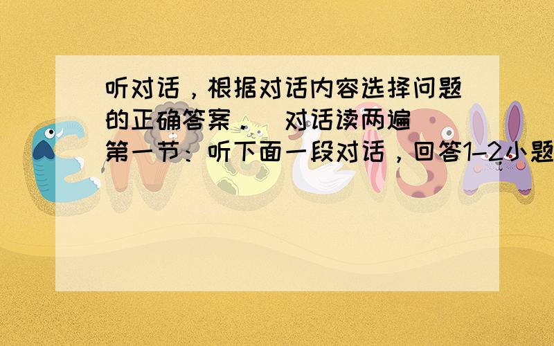 听对话，根据对话内容选择问题的正确答案。（对话读两遍） 第一节：听下面一段对话，回答1-2小题。 1. What ins