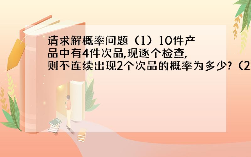 请求解概率问题（1）10件产品中有4件次品,现逐个检查,则不连续出现2个次品的概率为多少?（2）设随机变量X与Y相互独立