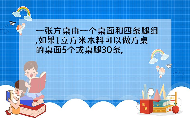 一张方桌由一个桌面和四条腿组,如果1立方米木料可以做方桌的桌面5个或桌腿30条,