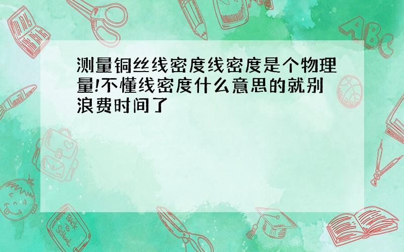 测量铜丝线密度线密度是个物理量!不懂线密度什么意思的就别浪费时间了