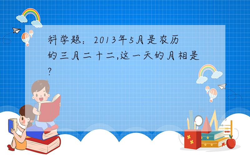 科学题：2013年5月是农历的三月二十二,这一天的月相是?