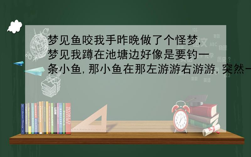 梦见鱼咬我手昨晚做了个怪梦,梦见我蹲在池塘边好像是要钓一条小鱼,那小鱼在那左游游右游游,突然一支大鱼冲我的手臂咬,而且那