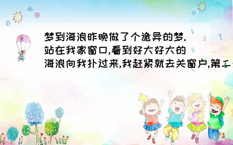 梦到海浪昨晚做了个诡异的梦.站在我家窗口,看到好大好大的海浪向我扑过来,我赶紧就去关窗户,第二天再往窗外看,我家前面的商