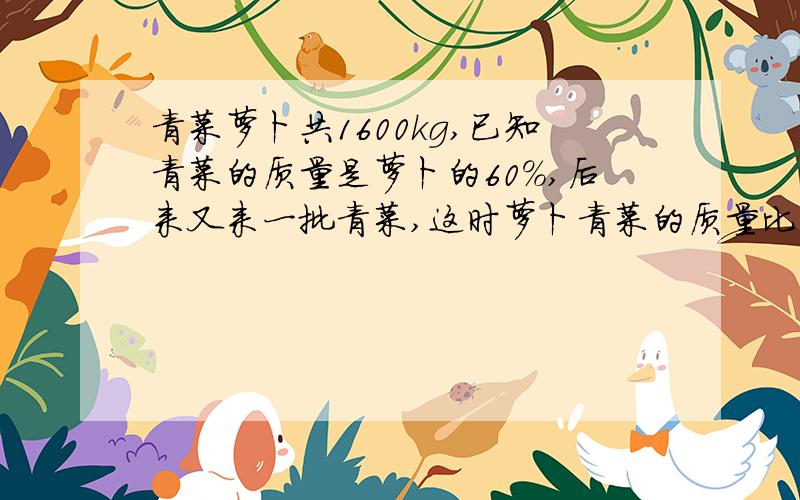 青菜萝卜共1600kg,已知青菜的质量是萝卜的60%,后来又来一批青菜,这时萝卜青菜的质量比3：4.这个菜场后来又运来青