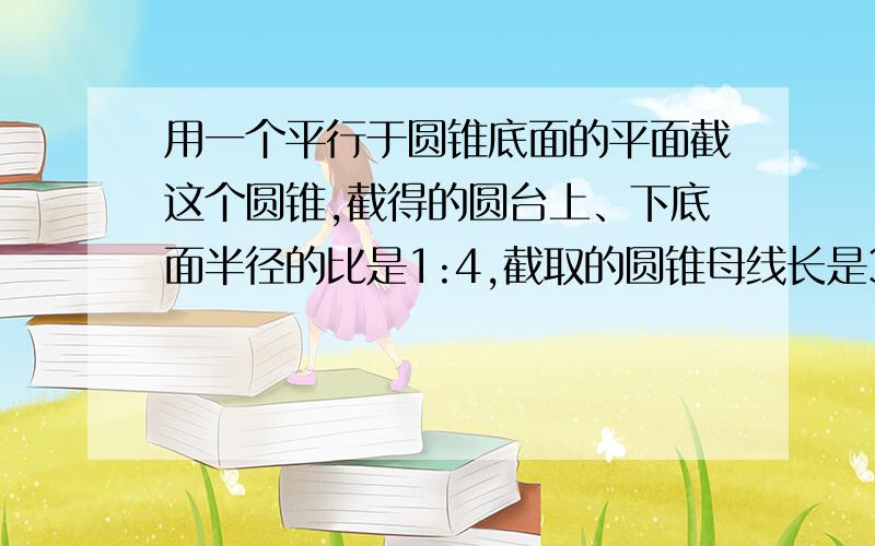 用一个平行于圆锥底面的平面截这个圆锥,截得的圆台上、下底面半径的比是1:4,截取的圆锥母线长是3cm