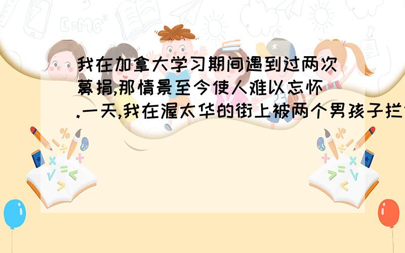 我在加拿大学习期间遇到过两次募捐,那情景至今使人难以忘怀.一天,我在渥太华的街上被两个男孩子拦住去路.他们十来岁,穿得整