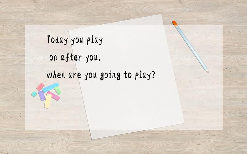 Today you play on after you,when are you going to play?