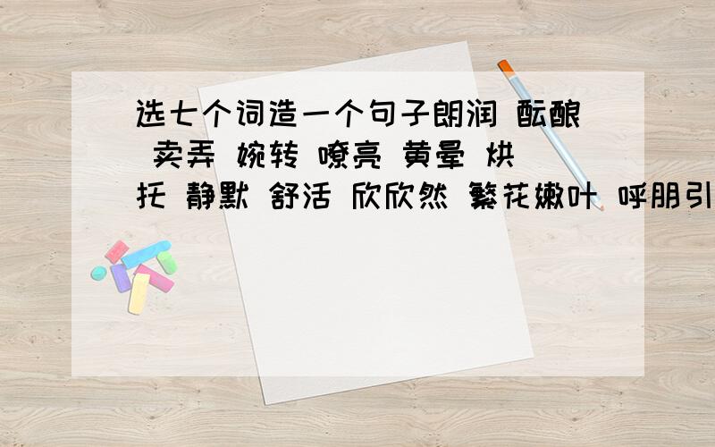 选七个词造一个句子朗润 酝酿 卖弄 婉转 嘹亮 黄晕 烘托 静默 舒活 欣欣然 繁花嫩叶 呼朋引伴 抖擞精神 花枝招展