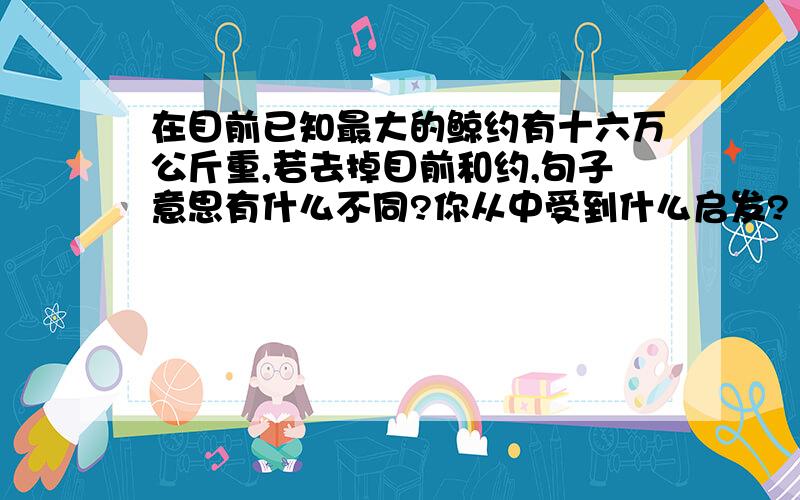 在目前已知最大的鲸约有十六万公斤重,若去掉目前和约,句子意思有什么不同?你从中受到什么启发?