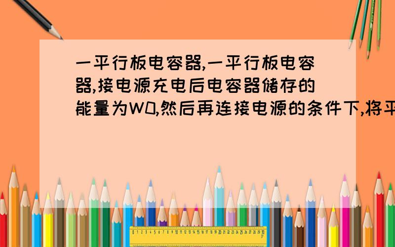 一平行板电容器,一平行板电容器,接电源充电后电容器储存的能量为W0,然后再连接电源的条件下,将平行板间的距离d拉大为2d