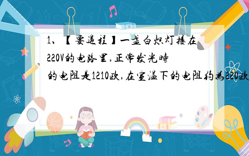 1、【要过程】一盏白炽灯接在220V的电路里,正常发光时的电阻是1210欧,在室温下的电阻约为220欧,求这个等在刚开启