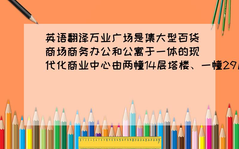 英语翻译万业广场是集大型百货商场商务办公和公寓于一体的现代化商业中心由两幢14层塔楼、一幢29层综合楼以及裙楼和地下室组