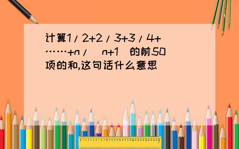 计算1/2+2/3+3/4+……+n/(n+1)的前50项的和,这句话什么意思