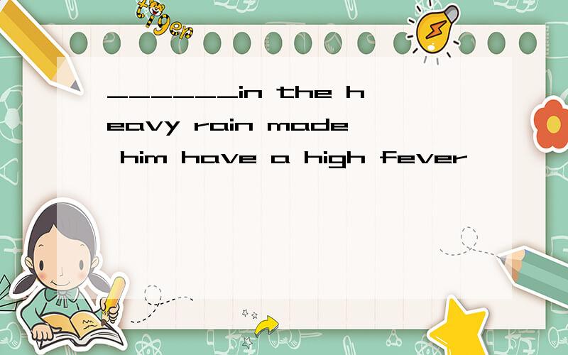 ______in the heavy rain made him have a high fever