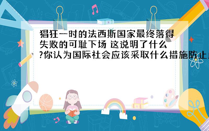 猖狂一时的法西斯国家最终落得失败的可耻下场 这说明了什么?你认为国际社会应该采取什么措施防止此类灾难的再次发生?