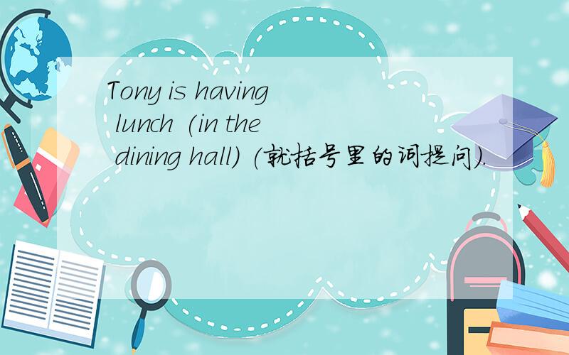 Tony is having lunch (in the dining hall) (就括号里的词提问).