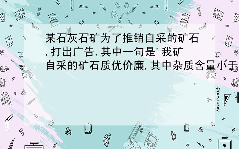 某石灰石矿为了推销自采的矿石,打出广告,其中一句是'我矿自采的矿石质优价廉,其中杂质含量小于5%'.某化学活动小组对其产