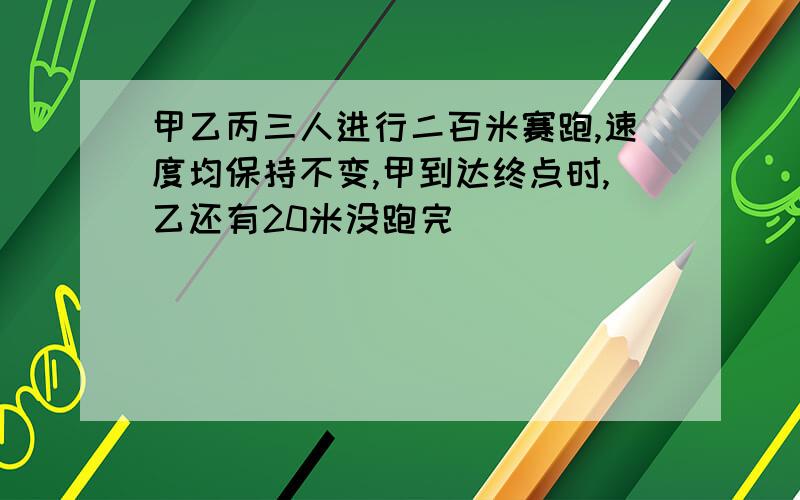 甲乙丙三人进行二百米赛跑,速度均保持不变,甲到达终点时,乙还有20米没跑完