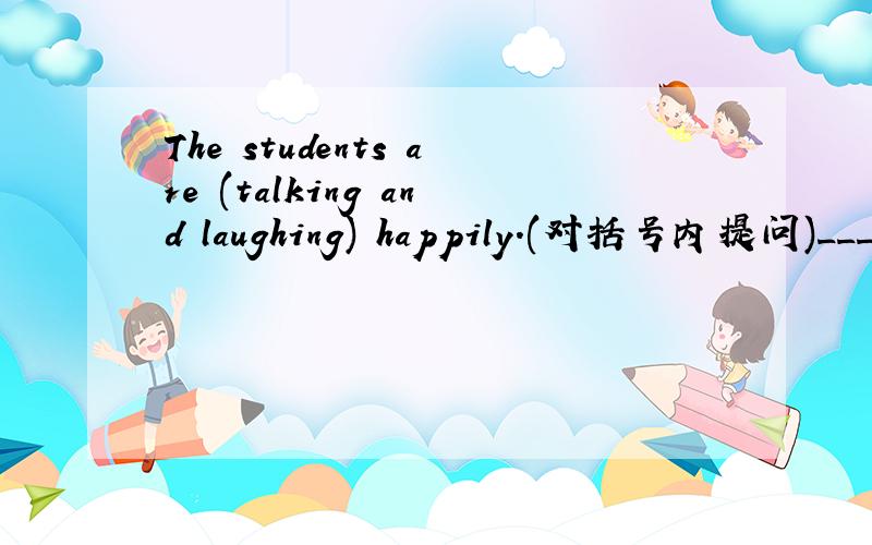 The students are (talking and laughing) happily.(对括号内提问)____