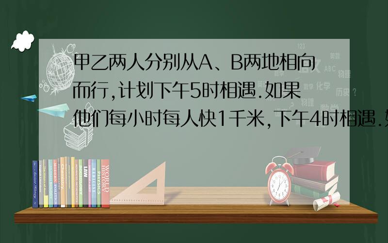 甲乙两人分别从A、B两地相向而行,计划下午5时相遇.如果他们每小时每人快1千米,下午4时相遇.如果他们每小时慢1.5小时