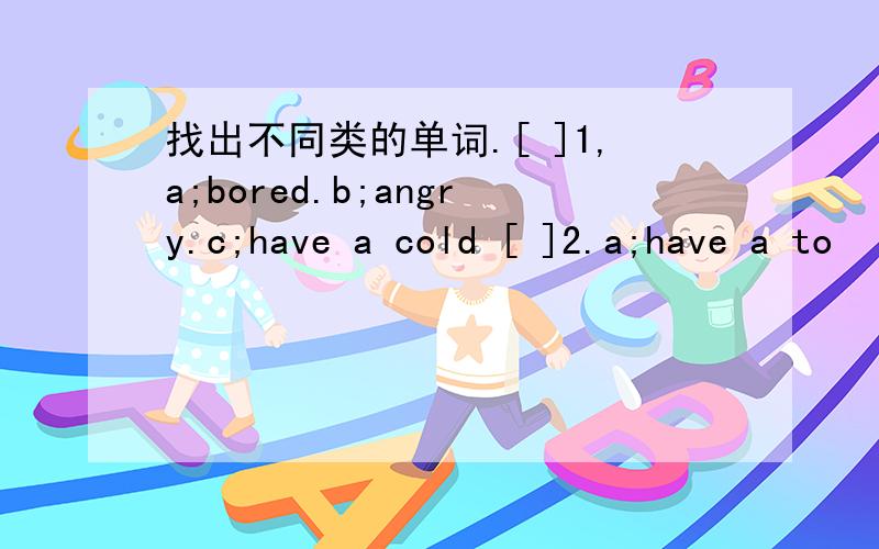 找出不同类的单词.[ ]1,a;bored.b;angry.c;have a cold [ ]2.a;have a to