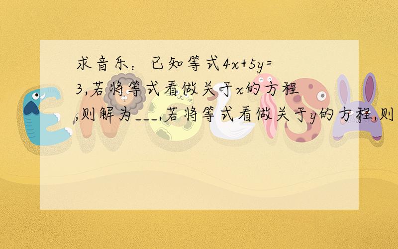 求音乐：已知等式4x+5y=3,若将等式看做关于x的方程,则解为___,若将等式看做关于y的方程,则解为___