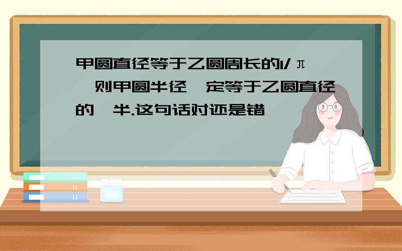 甲圆直径等于乙圆周长的1/π,则甲圆半径一定等于乙圆直径的一半.这句话对还是错