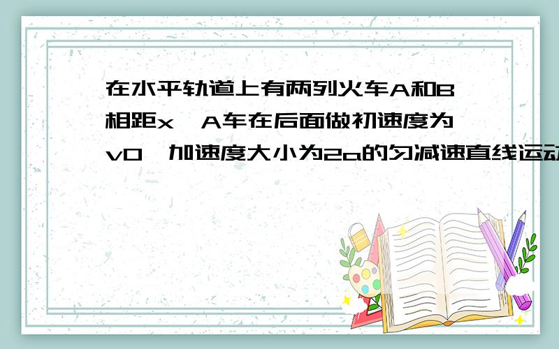 在水平轨道上有两列火车A和B相距x,A车在后面做初速度为v0,加速度大小为2a的匀减速直线运动,而B车同时做初速度为零、