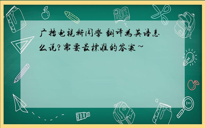 广播电视新闻学 翻译为英语怎么说?需要最标准的答案~