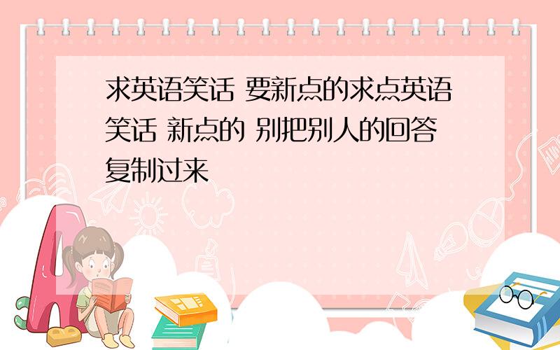 求英语笑话 要新点的求点英语笑话 新点的 别把别人的回答复制过来