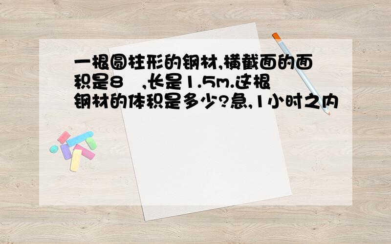 一根圆柱形的钢材,横截面的面积是8㎝,长是1.5m.这根钢材的体积是多少?急,1小时之内