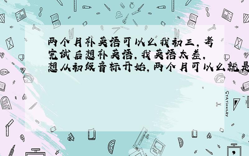 两个月补英语可以么我初三,考完试后想补英语,我英语太差,想从初级音标开始,两个月可以么就是每天学一点 非常轻松的那种