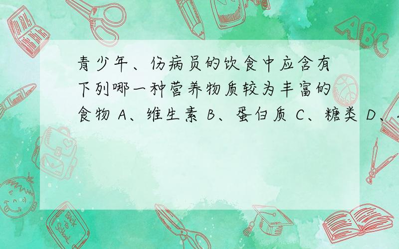 青少年、伤病员的饮食中应含有下列哪一种营养物质较为丰富的食物 A、维生素 B、蛋白质 C、糖类 D、脂肪