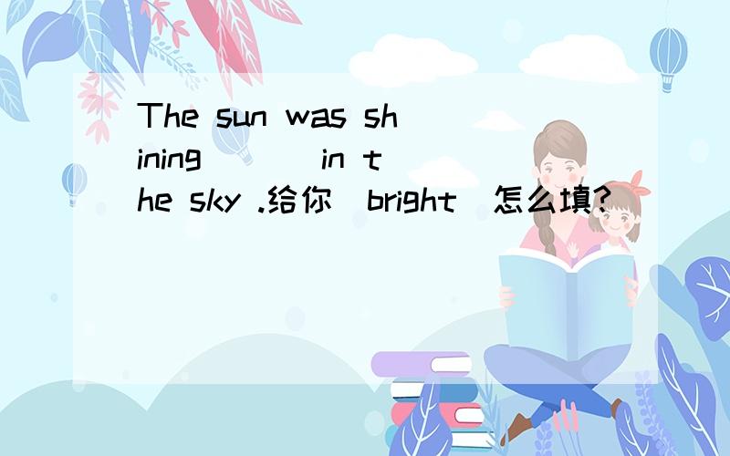 The sun was shining ( ) in the sky .给你（bright）怎么填?