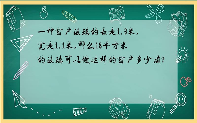 一种窗户玻璃的长是1.3米,宽是1.1米,那么18平方米的玻璃可以做这样的窗户多少扇?