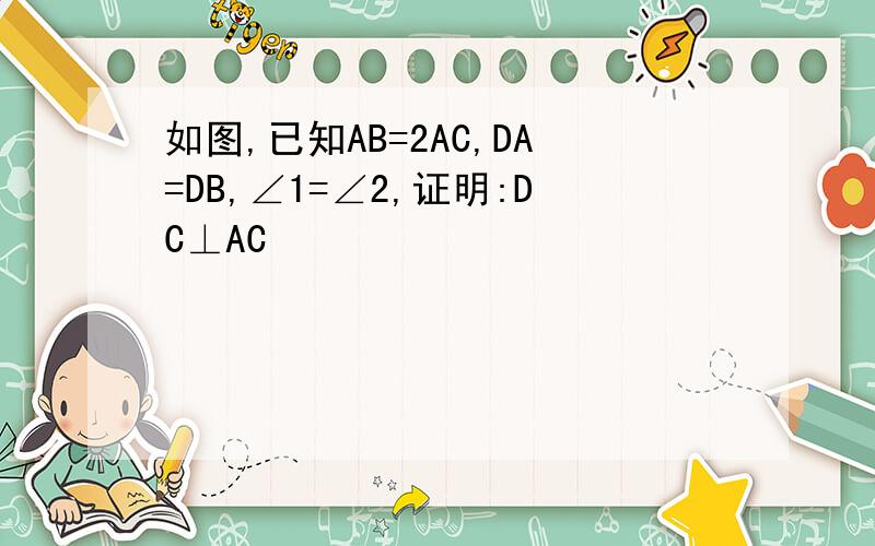 如图,已知AB=2AC,DA=DB,∠1=∠2,证明:DC⊥AC