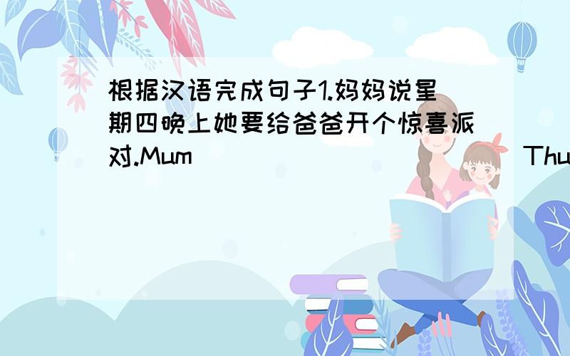 根据汉语完成句子1.妈妈说星期四晚上她要给爸爸开个惊喜派对.Mum _____ ______ Thursday eben