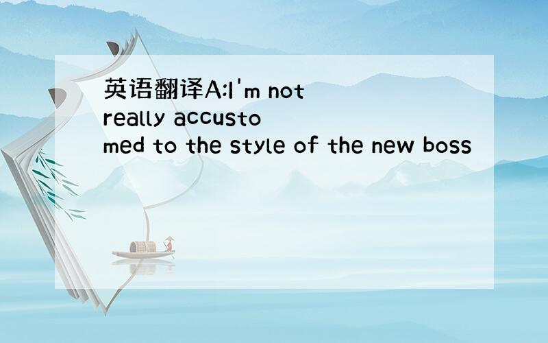 英语翻译A:I'm not really accustomed to the style of the new boss