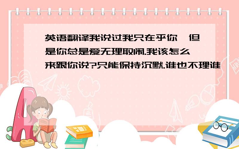 英语翻译我说过我只在乎你,但是你总是爱无理取闹.我该怎么来跟你说?只能保持沉默.谁也不理谁