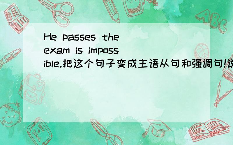 He passes the exam is impossible.把这个句子变成主语从句和强调句!说明差别在哪里